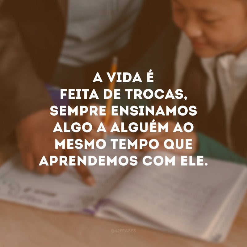 A vida é feita de trocas, sempre ensinamos algo a alguém ao mesmo tempo que aprendemos com ele.