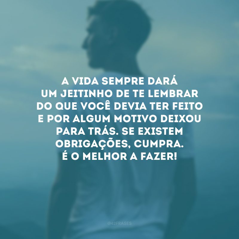 A vida sempre dará um jeitinho de te lembrar do que você devia ter feito e por algum motivo deixou para trás. Se existem obrigações, cumpra. É o melhor a fazer!