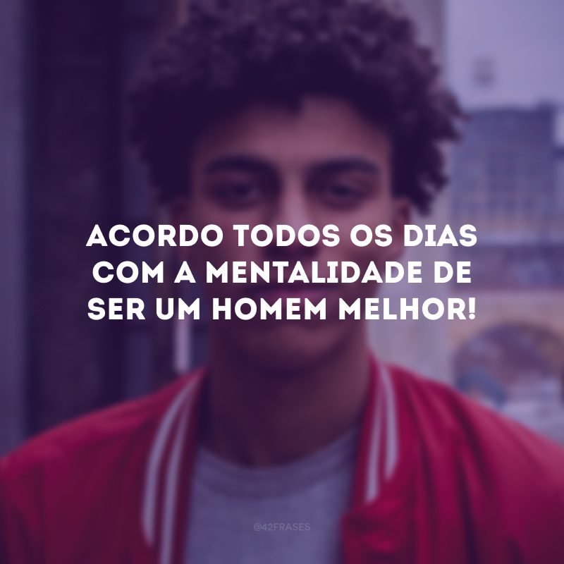 Acordo todos os dias com a mentalidade de ser um homem melhor!