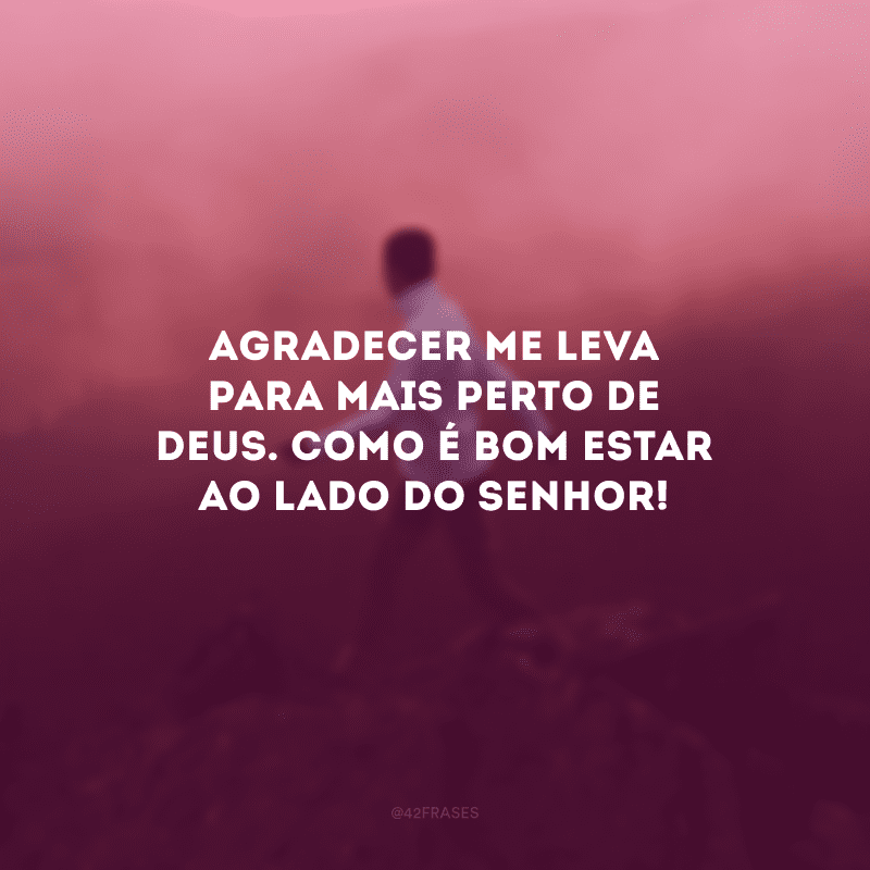 Agradecer me leva para mais perto de Deus. Como é bom estar ao lado do Senhor!