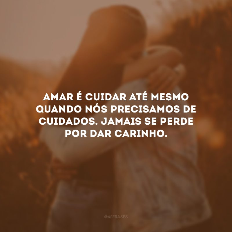 Amar é cuidar até mesmo quando nós precisamos de cuidados. Jamais se perde por dar carinho.