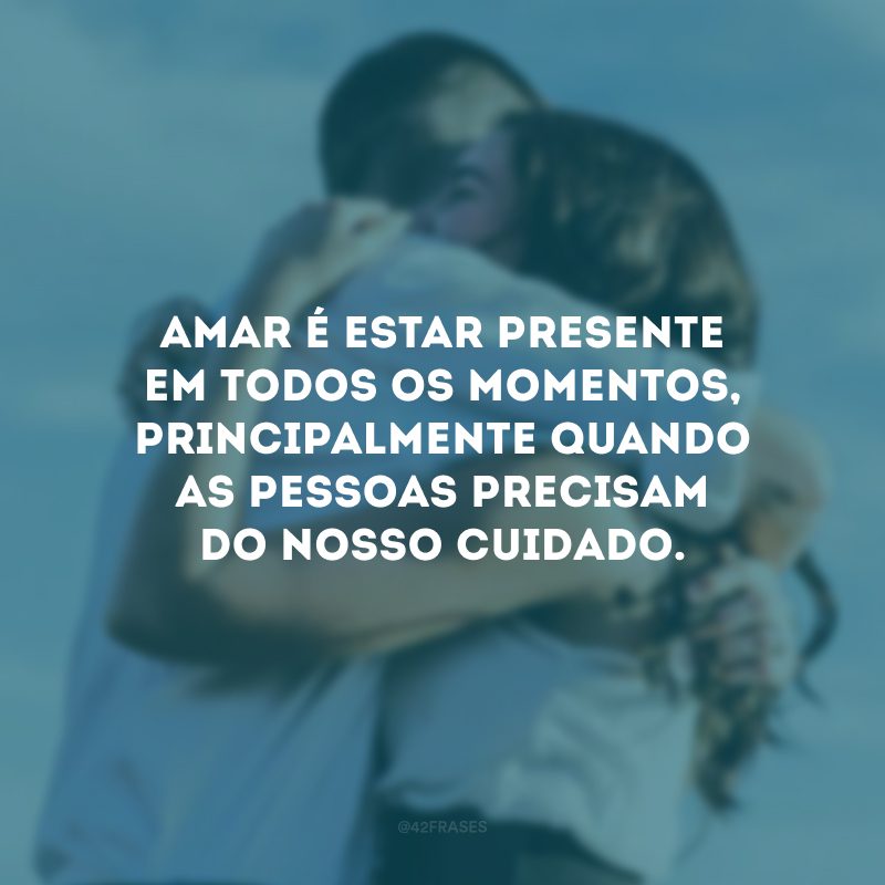 Amar é estar presente em todos os momentos, principalmente quando as pessoas precisam do nosso cuidado.