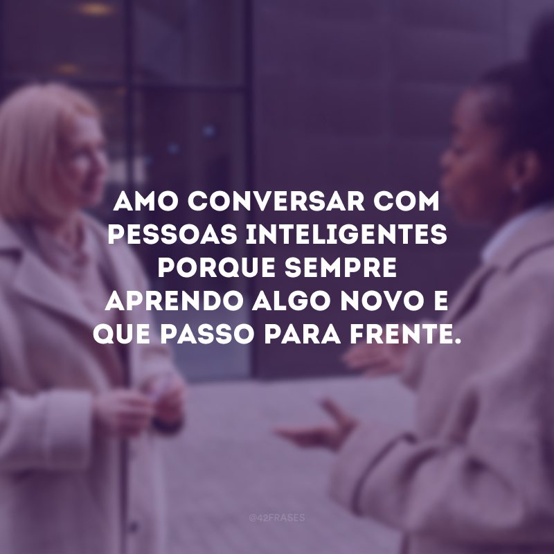 Amo conversar com pessoas inteligentes porque sempre aprendo algo novo e que passo para frente.