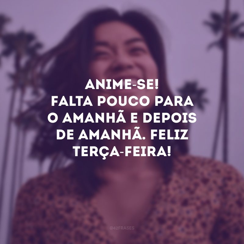 Anime-se! Falta pouco para o amanhã e depois de amanhã. Feliz terça-feira! 