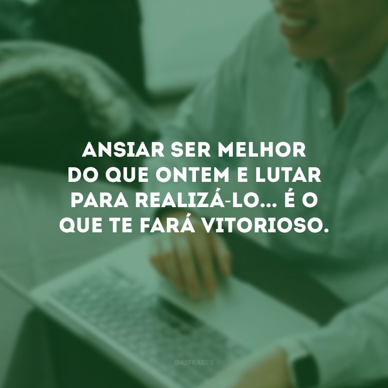 Ansiar ser melhor do que ontem e lutar para realizá-lo... É o que te fará vitorioso.