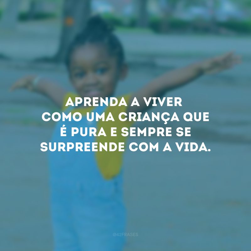 Aprenda a viver como uma criança que é pura e sempre se surpreende com a vida.