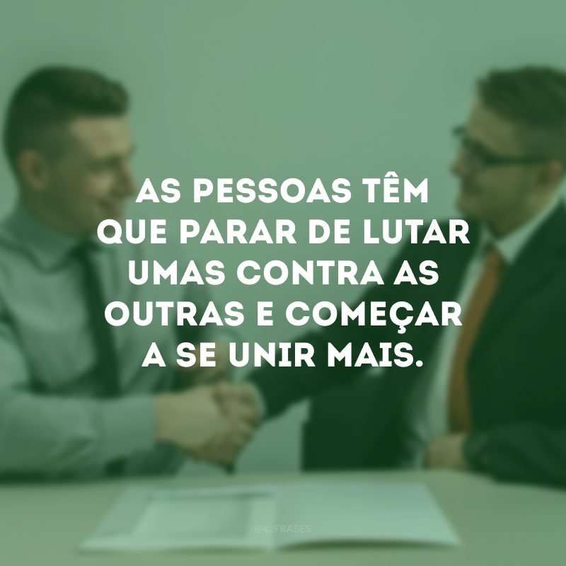 As pessoas têm que parar de lutar umas contra as outras e começar a se unir mais.