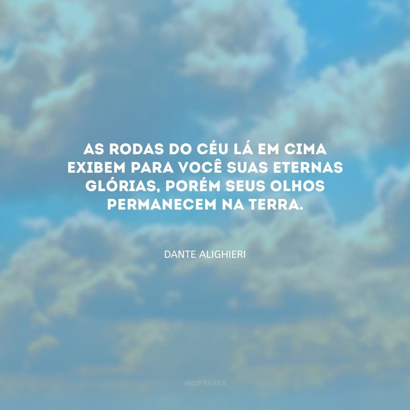 As rodas do céu lá em cima exibem para você suas eternas glórias, porém seus olhos permanecem na terra.