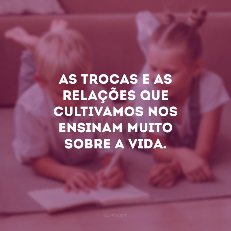 As trocas e as relações que cultivamos nos ensinam muito sobre a vida.