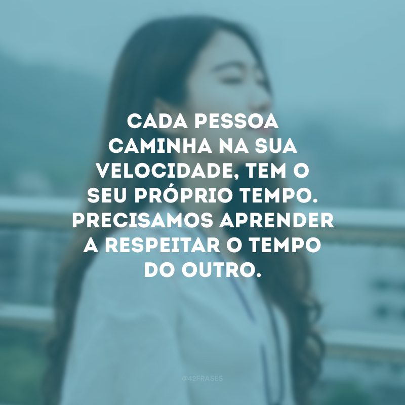 Cada pessoa caminha na sua velocidade, tem o seu próprio tempo. Precisamos aprender a respeitar o tempo do outro. 