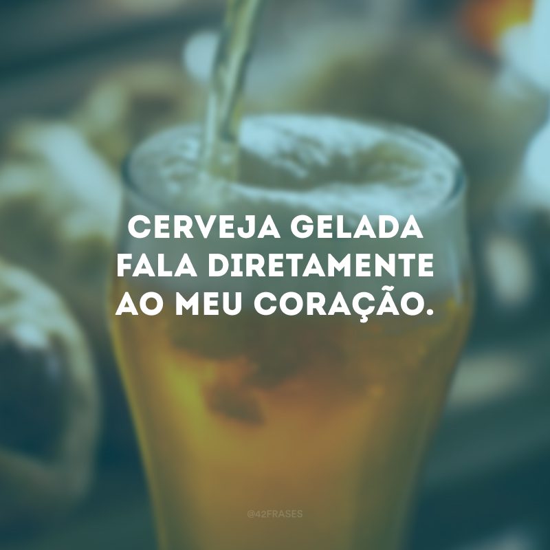 Cerveja gelada fala diretamente ao meu coração.