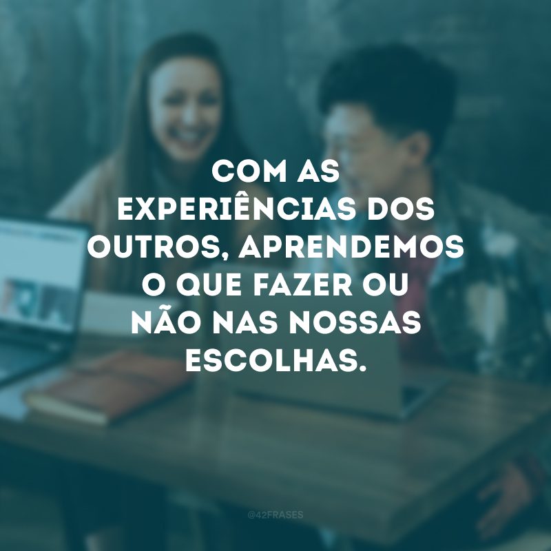 Com as experiências dos outros, aprendemos o que fazer ou não nas nossas escolhas.