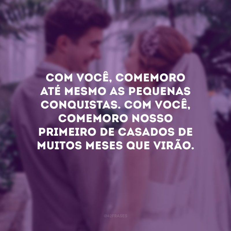 Com você, comemoro até mesmo as pequenas conquistas. Com você, comemoro nosso primeiro de casados de muitos meses que virão.