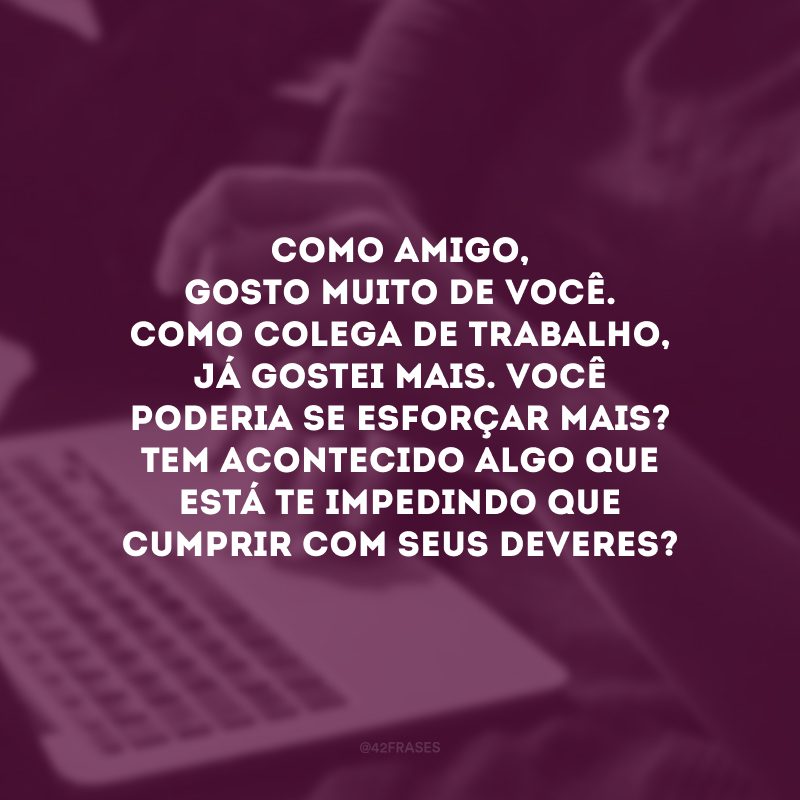 Como amigo, gosto muito de você. Como colega de trabalho, já gostei mais. Você poderia se esforçar mais? Tem acontecido algo que está te impedindo que cumprir com seus deveres?