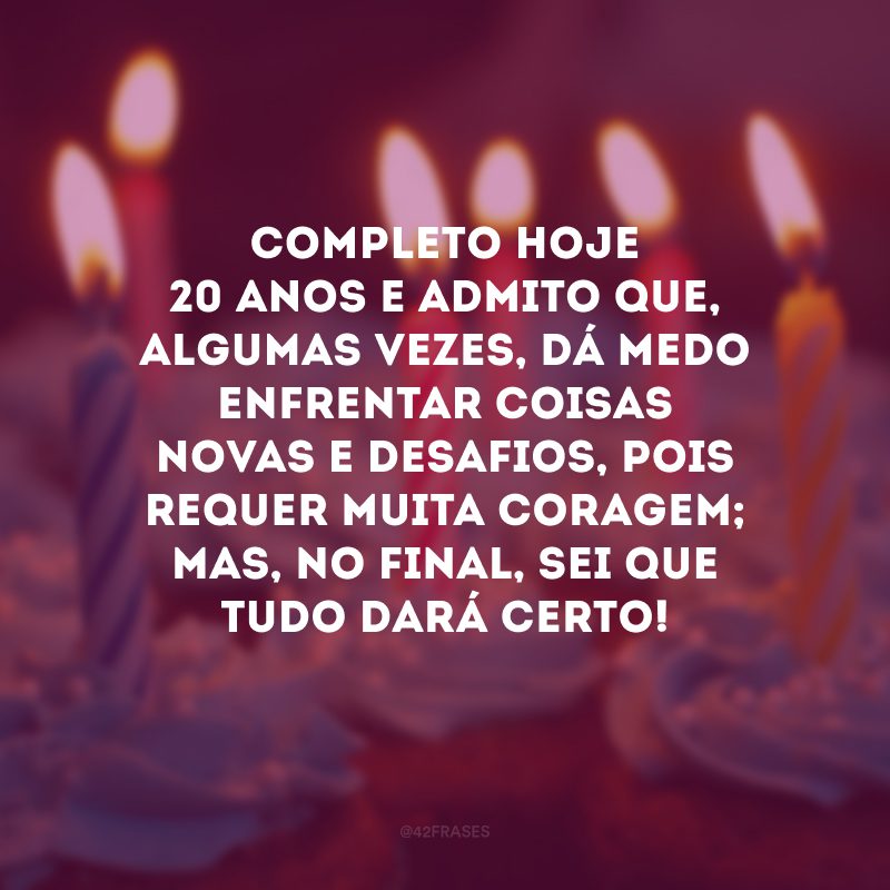 Completo hoje 20 anos e admito que, algumas vezes, dá medo enfrentar coisas novas e desafios, pois requer muita coragem; mas, no final, sei que tudo dará certo!