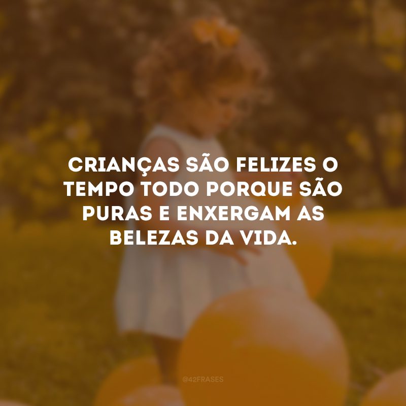 Crianças são felizes o tempo todo porque são puras e enxergam as belezas da vida.