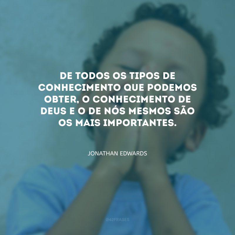 De todos os tipos de conhecimento que podemos obter, o conhecimento de Deus e o de nós mesmos são os mais importantes.