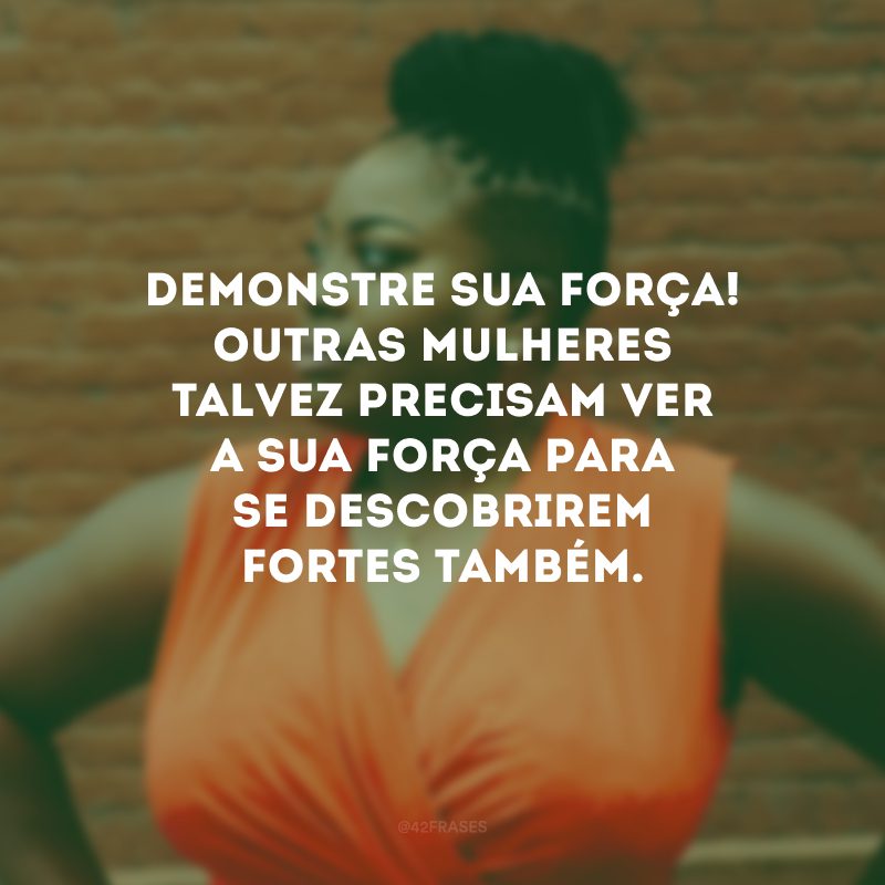 Demonstre sua força! Outras mulheres talvez precisam ver a sua força para se descobrirem fortes também. 