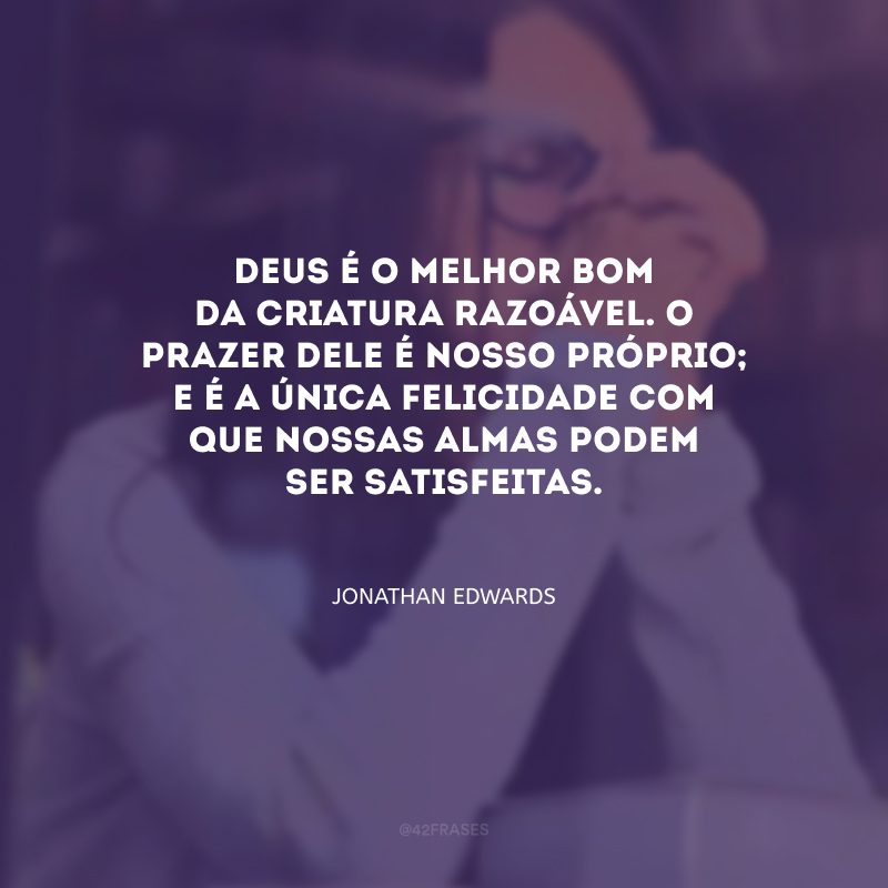 Deus é o melhor bom da criatura razoável. O prazer dele é nosso próprio; e é a única felicidade com que nossas almas podem ser satisfeitas.