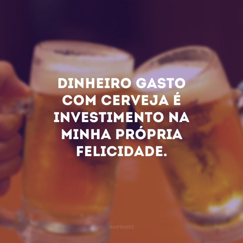 Dinheiro gasto com cerveja é investimento na minha própria felicidade.