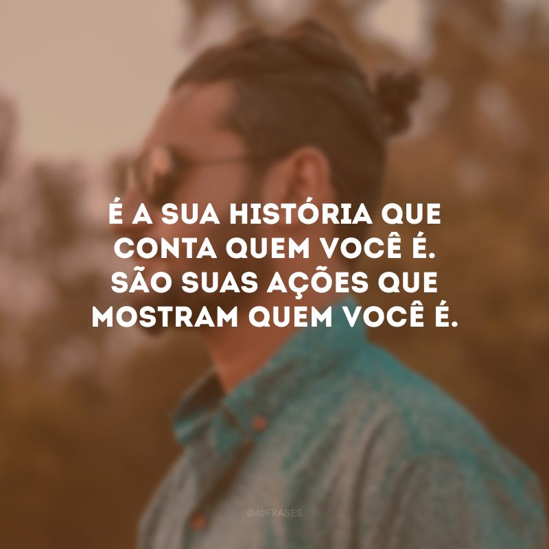 É a sua história que conta quem você é. São suas ações que mostram quem você é.