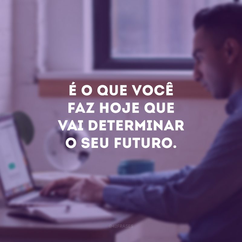 É o que você faz hoje que vai determinar o seu futuro. 