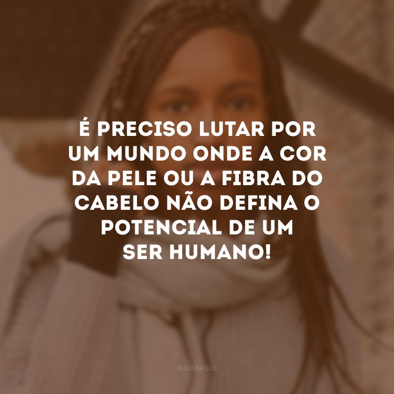 É preciso lutar por um mundo onde a cor da pele ou a fibra do cabelo não defina o potencial de um ser humano!