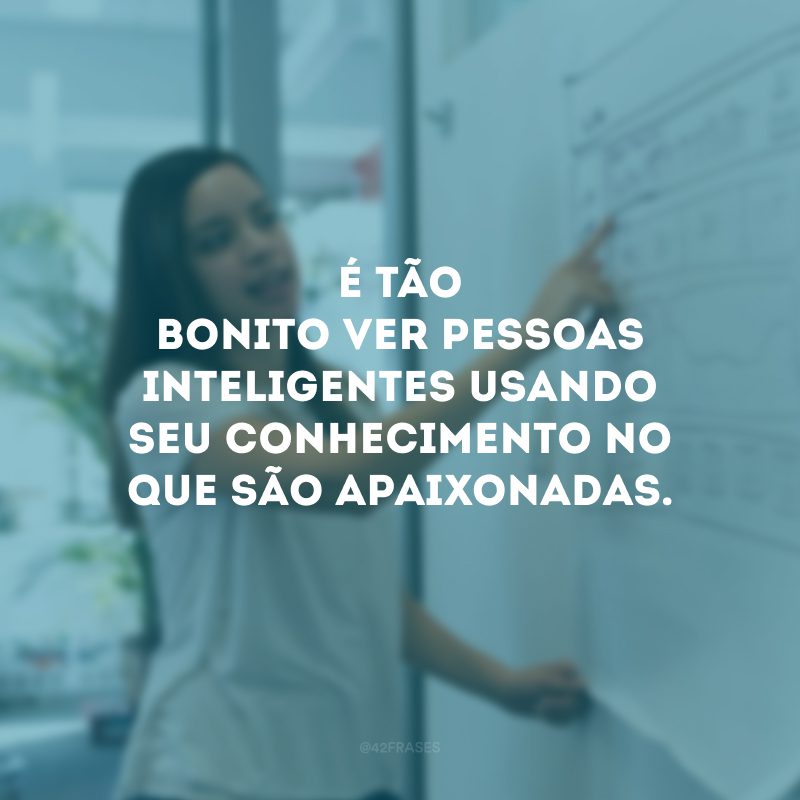 É tão bonito ver pessoas inteligentes usando seu conhecimento no que são apaixonadas.