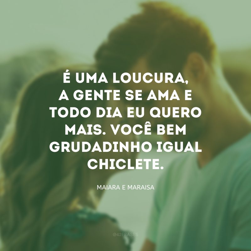 É uma loucura, a gente se ama e todo dia eu quero mais. Você bem grudadinho igual chiclete.