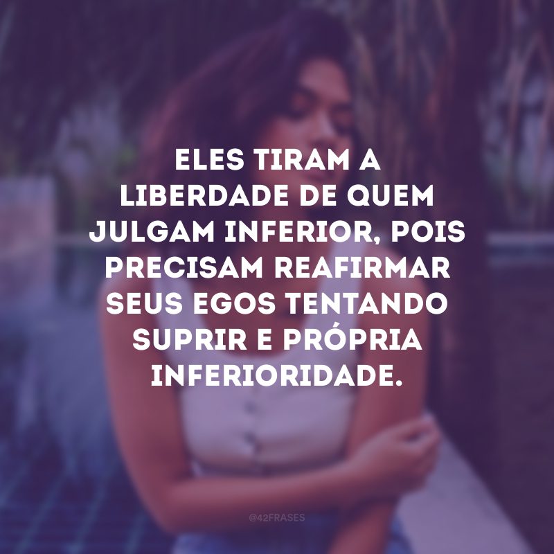 Eles tiram a liberdade de quem julgam inferior, pois precisam reafirmar seus egos tentando suprir e própria inferioridade. 