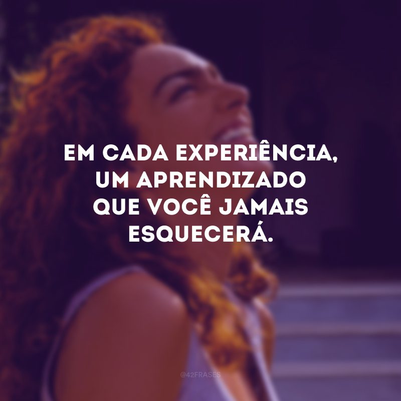 Em cada experiência, um aprendizado que você jamais esquecerá.