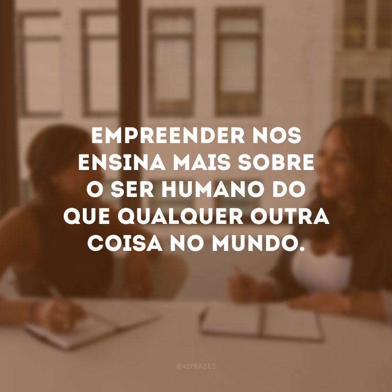 Empreender nos ensina mais sobre o ser humano do que qualquer outra coisa no mundo.