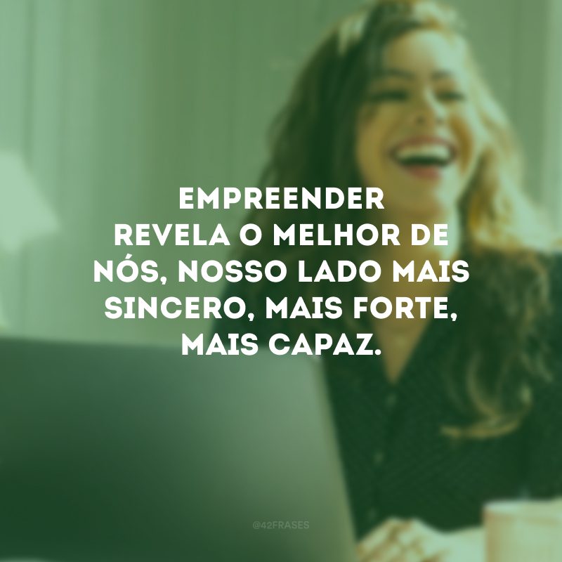 Empreender revela o melhor de nós, nosso lado mais sincero, mais forte, mais capaz.