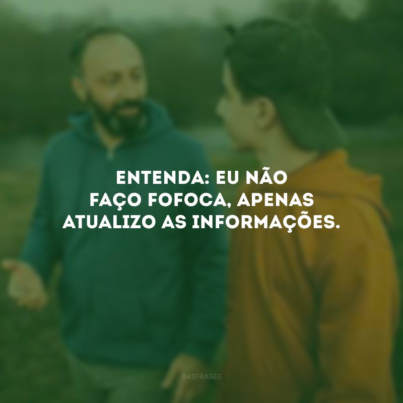 Entenda: eu não faço fofoca, apenas atualizo as informações. 