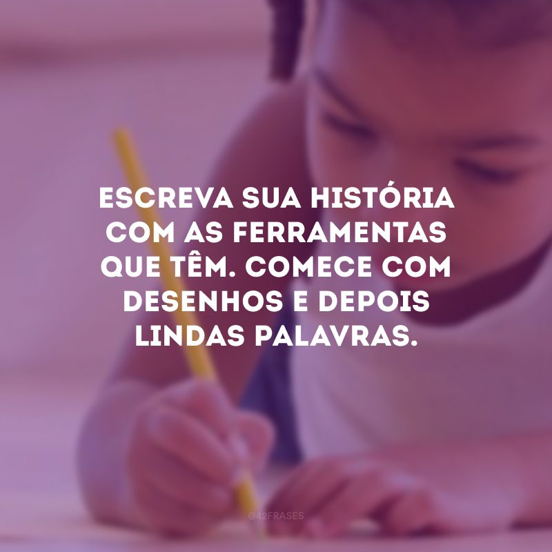 Escreva sua história com as ferramentas que têm. Comece com desenhos e depois lindas palavras.