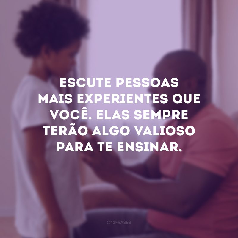 Escute pessoas mais experientes que você. Elas sempre terão algo valioso para te ensinar.