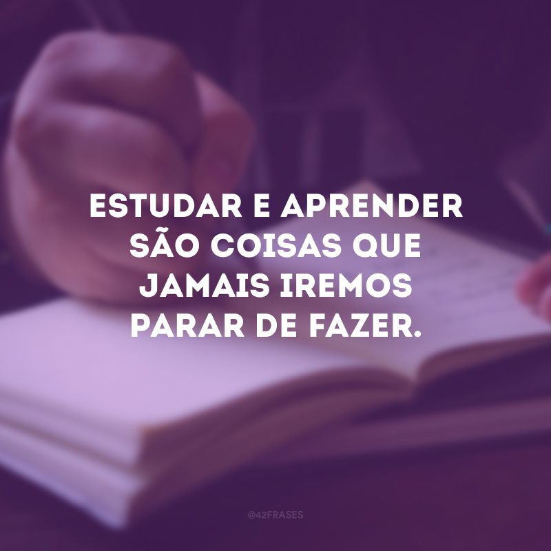 Estudar e aprender são coisas que jamais iremos parar de fazer.