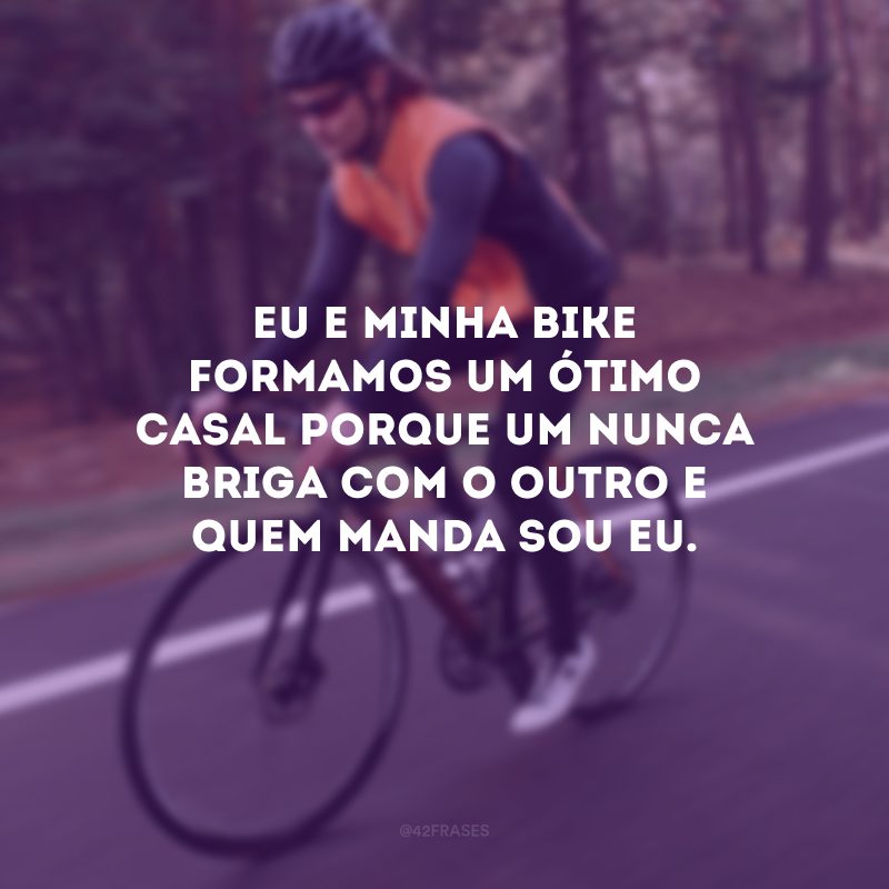 Eu e minha bike formamos um ótimo casal porque um nunca briga com o outro e quem manda sou eu.