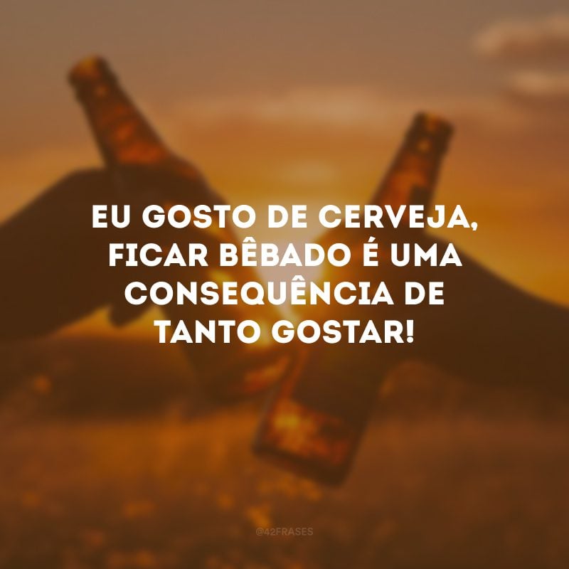 Eu gosto de cerveja, ficar bêbado é uma consequência de tanto gostar!