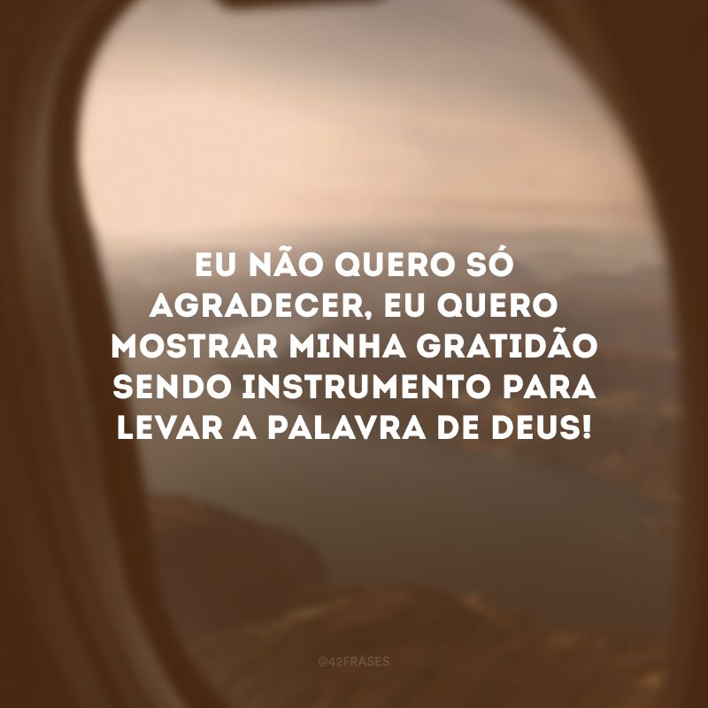 Eu não quero só agradecer, eu quero mostrar minha gratidão sendo instrumento para levar a palavra de Deus!