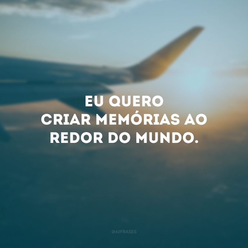 Eu quero criar memórias ao redor do mundo. 