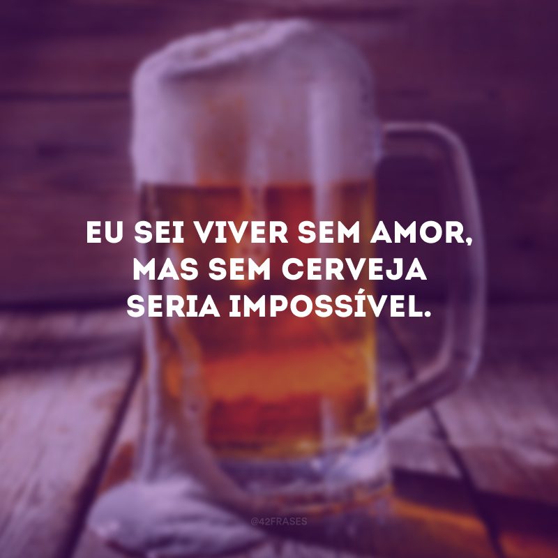 Eu sei viver sem amor, mas sem cerveja seria impossível.