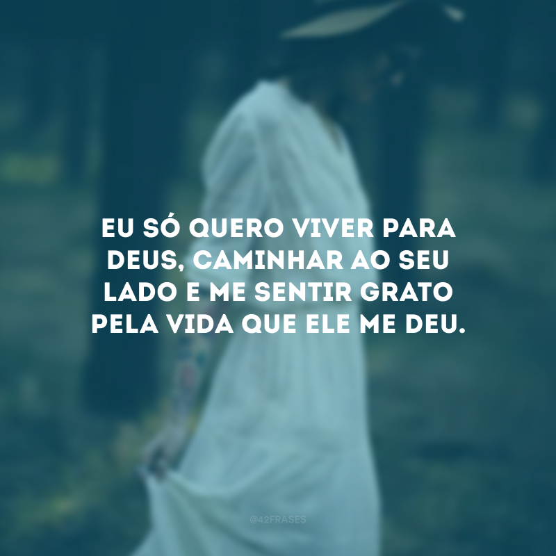 Eu só quero viver para Deus, caminhar ao Seu lado e me sentir grato pela vida que Ele me deu.