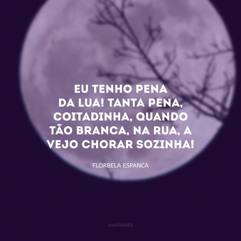 Eu tenho pena da Lua! Tanta pena, coitadinha, quando tão branca, na rua, a vejo chorar sozinha!