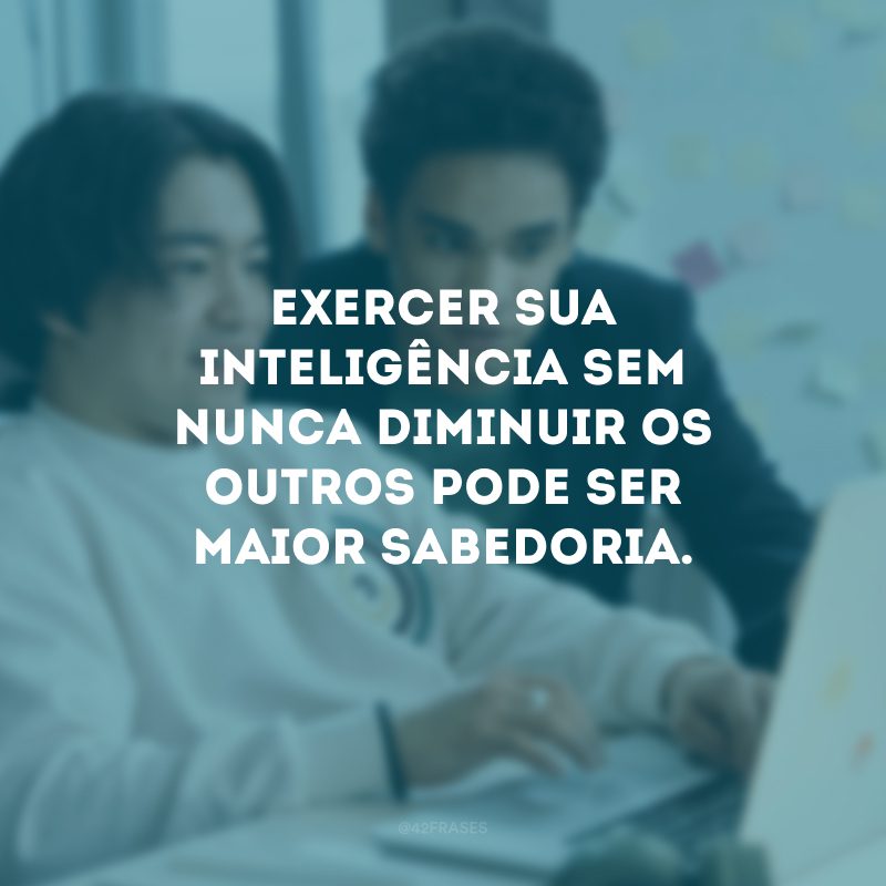 Exercer sua inteligência sem nunca diminuir os outros pode ser maior sabedoria.