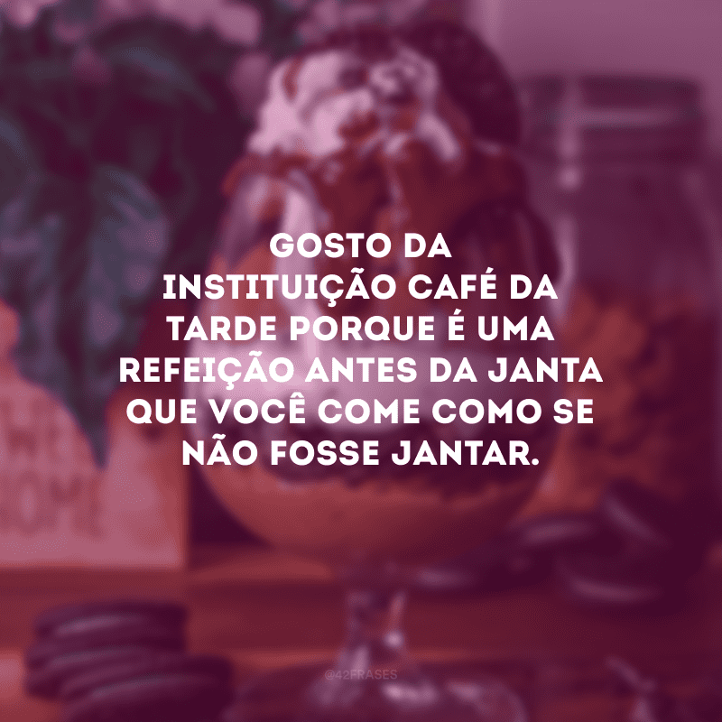 Gosto da instituição café da tarde porque é uma refeição antes da janta que você come como se não fosse jantar.