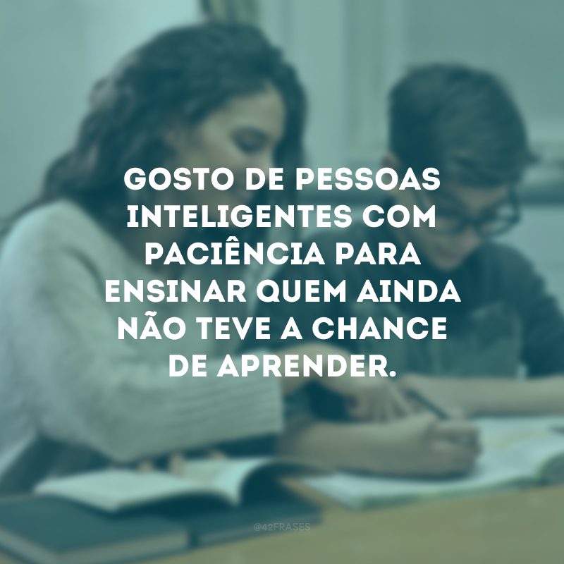 Gosto de pessoas inteligentes com paciência para ensinar quem ainda não teve a chance de aprender.