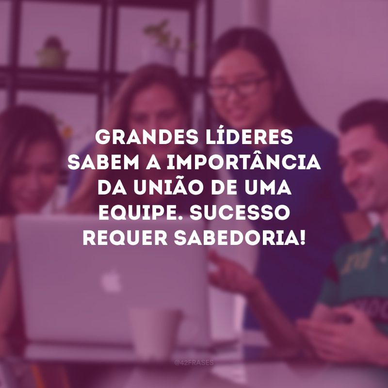 Grandes líderes sabem a importância da união de uma equipe. Sucesso requer sabedoria! 