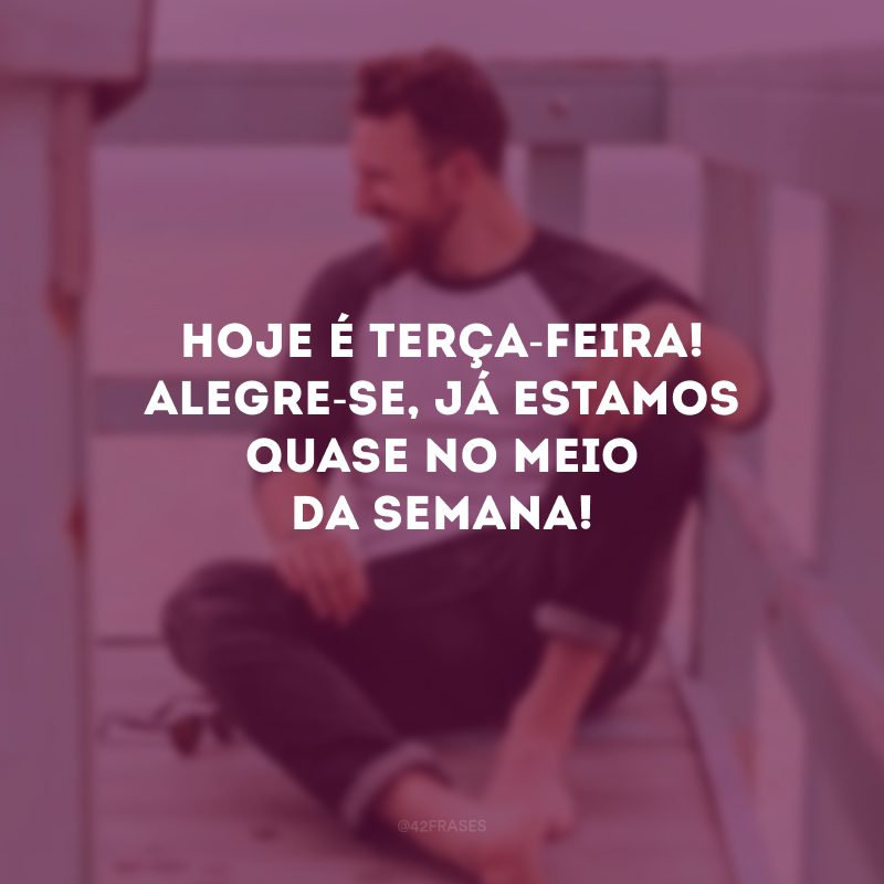 Hoje é terça-feira! Alegre-se, já estamos quase no meio da semana! 