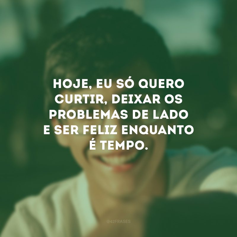 Hoje, eu só quero curtir, deixar os problemas de lado e ser feliz enquanto é tempo.